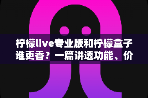 柠檬live专业版和柠檬盒子谁更香？一篇讲透功能、价格与适用场景的深度对比指南