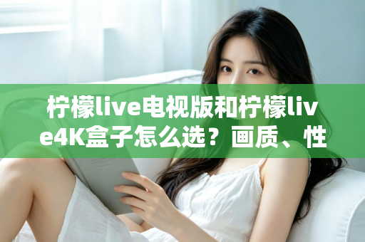 柠檬live电视版和柠檬live4K盒子怎么选？画质、性能、价格三大维度全解析，看完不再纠结