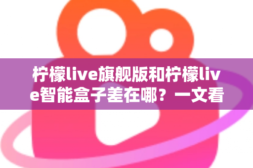 柠檬live旗舰版和柠檬live智能盒子差在哪？一文看懂配置、体验与选购差异全解析