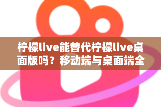 柠檬live能替代柠檬live桌面版吗？移动端与桌面端全方位对比解析与选购指南