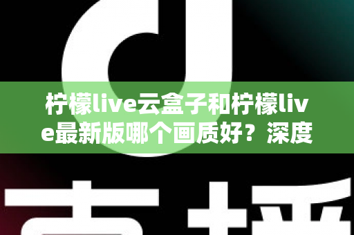 柠檬live云盒子和柠檬live最新版哪个画质好？深度对比分析帮你选出最佳观看方案