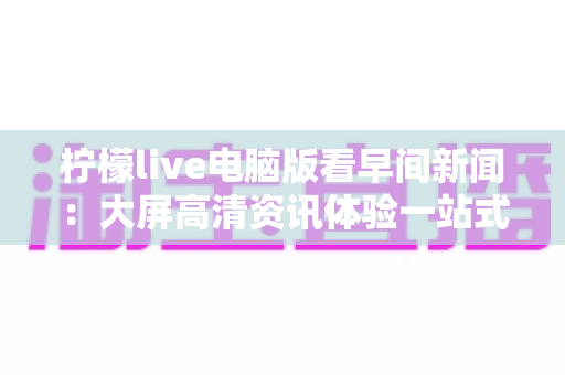 柠檬live电脑版看早间新闻：大屏高清资讯体验一站式实用指南