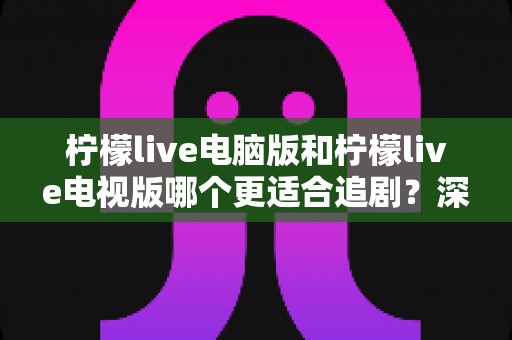 柠檬live电脑版和柠檬live电视版哪个更适合追剧?深度对比帮你选对追剧设备 柠檬live电脑版和柠檬live电视版哪个更适合追剧?深度对比帮你选对追剧设备