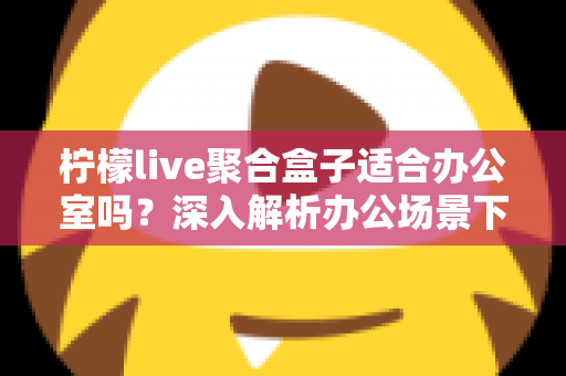 柠檬live聚合盒子适合办公室吗？深入解析办公场景下的实用性与选购指南