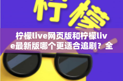 柠檬live网页版和柠檬live最新版哪个更适合追剧？全方位对比助你找到最佳观影方案