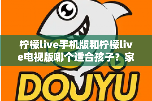 柠檬live手机版和柠檬live电视版哪个适合孩子?家长必读的全面对比与选择指南 柠檬live手机版和柠檬live电视版哪个适合孩子?家长必读的全面对比与选择指南