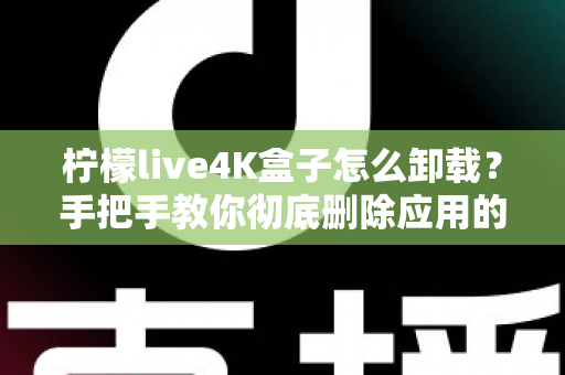 柠檬live4K盒子怎么卸载?手把手教你彻底删除应用的超详细教程 柠檬live4K盒子怎么卸载?手把手教你彻底删除应用的超详细教程