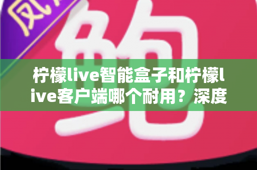 柠檬live智能盒子和柠檬live客户端哪个耐用？深度解析使用寿命与选购指南