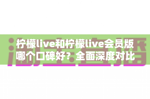 柠檬live和柠檬live会员版哪个口碑好？全面深度对比评测，帮你选出最适合自己的版本