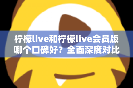 柠檬live和柠檬live会员版哪个口碑好？全面深度对比评测，帮你选出最适合自己的版本