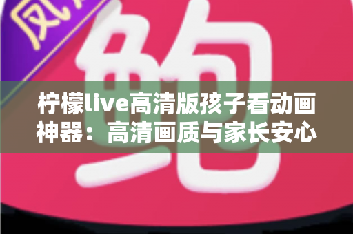 柠檬live高清版孩子看动画神器：高清画质与家长安心兼得的儿童动画观影指南