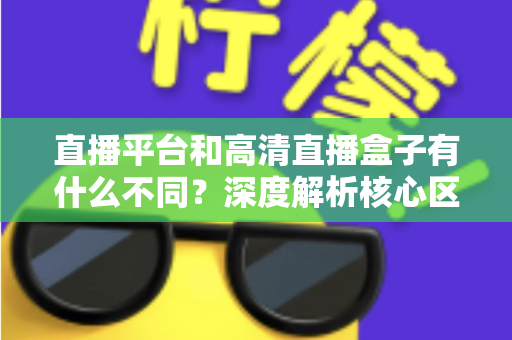 直播平台和高清直播盒子有什么不同？深度解析核心区别与选购全指南