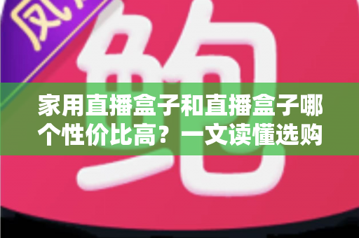 家用直播盒子和直播盒子哪个性价比高？一文读懂选购核心，帮你花对每一分钱