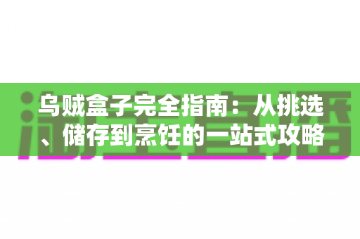 乌贼盒子完全指南：从挑选、储存到烹饪的一站式攻略，轻松解锁盒装乌贼的鲜味密码