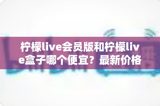 柠檬live会员版和柠檬live盒子哪个便宜？最新价格对比与省钱选购全指南
