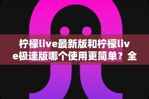 柠檬live最新版和柠檬live极速版哪个使用更简单？全面对比评测助你快速选对版本