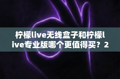 柠檬live无线盒子和柠檬live专业版哪个更值得买？2025最新选购指南与深度对比分析