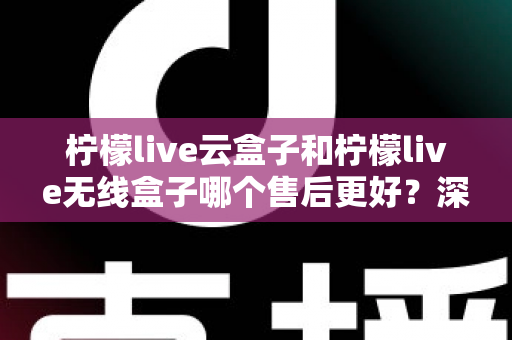 柠檬live云盒子和柠檬live无线盒子哪个售后更好？深度解析售后差异与选购避坑指南