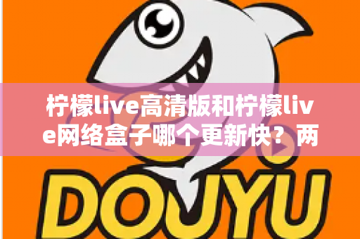 柠檬live高清版和柠檬live网络盒子哪个更新快？两大版本更新速度深度对比与选择指南