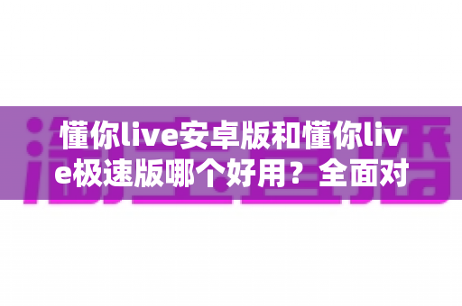 懂你live安卓版和懂你live极速版哪个好用？全面对比评测帮你选出最适合的版本