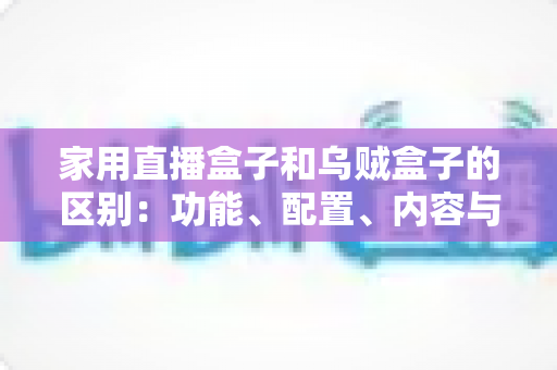 家用直播盒子和乌贼盒子的区别：功能、配置、内容与选购全方位深度解析