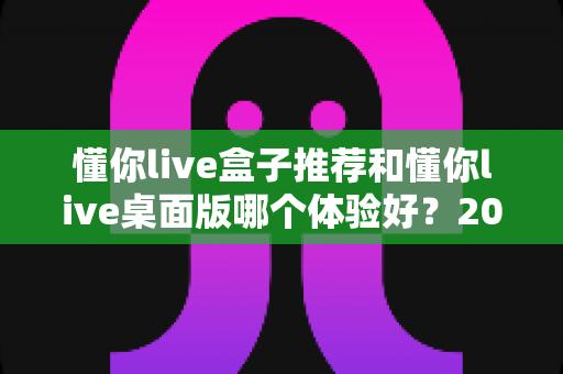 懂你live盒子推荐和懂你live桌面版哪个体验好？2025年最全横评指南，看完这篇再决定不踩坑