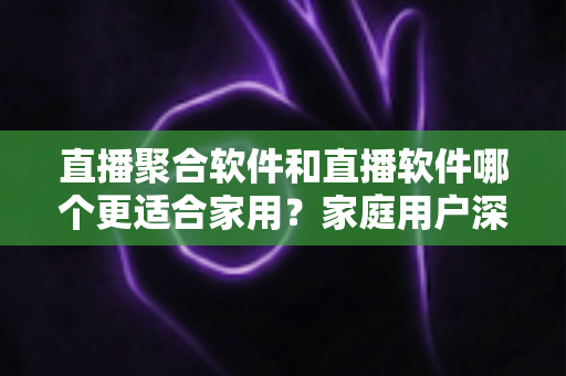 直播聚合软件和直播软件哪个更适合家用？家庭用户深度对比与选购全指南