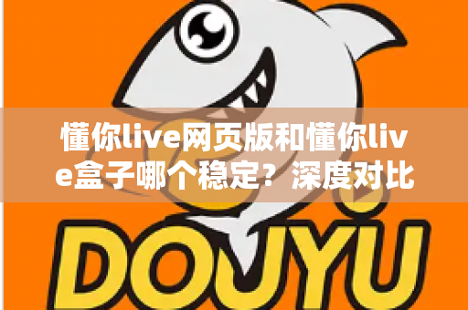 懂你live网页版和懂你live盒子哪个稳定？深度对比分析与使用建议全解析