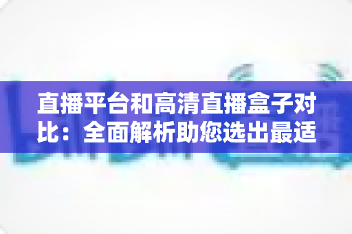 直播平台和高清直播盒子对比：全面解析助您选出最适合的观看方案