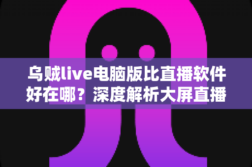 乌贼live电脑版比直播软件好在哪？深度解析大屏直播观看与开播体验的核心优势