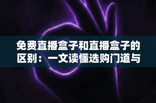 免费直播盒子和直播盒子的区别：一文读懂选购门道与避坑指南