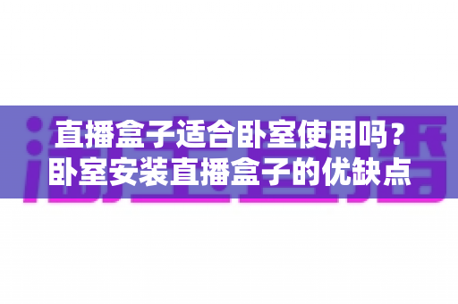 直播盒子适合卧室使用吗？卧室安装直播盒子的优缺点、选购技巧与健康使用全解析