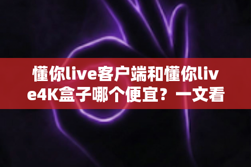 懂你live客户端和懂你live4K盒子哪个便宜？一文看懂两者的真实成本差异与选购攻略