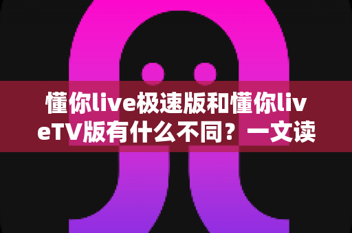 懂你live极速版和懂你liveTV版有什么不同？一文读懂两大版本核心差异，帮你精准选对看直播神器