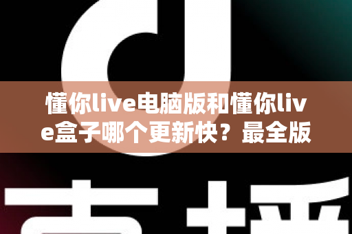 懂你live电脑版和懂你live盒子哪个更新快？最全版本更新速度对比与选择指南