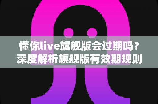 懂你live旗舰版会过期吗？深度解析旗舰版有效期规则与续费全指南
