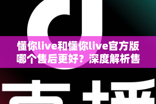 懂你live和懂你live官方版哪个售后更好？深度解析售后差异与下载渠道选择指南