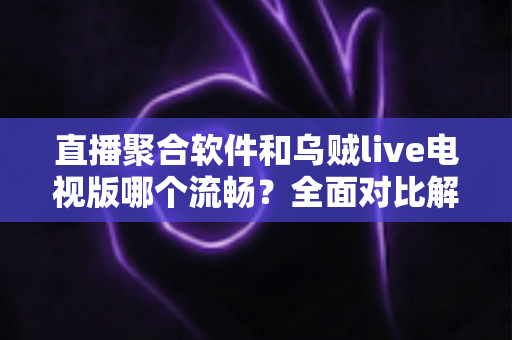 直播聚合软件和乌贼live电视版哪个流畅？全面对比解析助你选出最佳电视观看方案