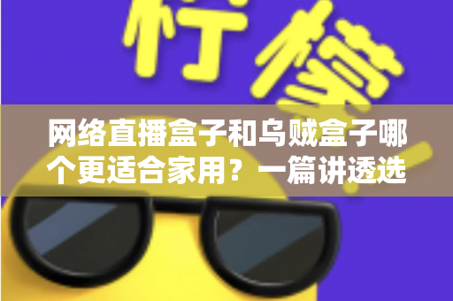 网络直播盒子和乌贼盒子哪个更适合家用？一篇讲透选购逻辑的深度对比指南
