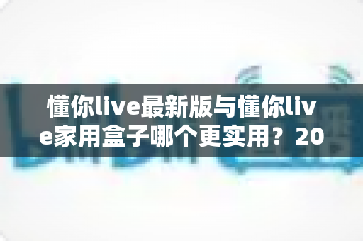 懂你live最新版与懂你live家用盒子哪个更实用？2025年深度对比选购指南全解析