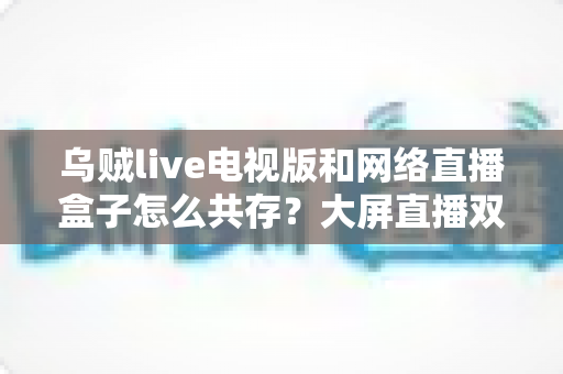 乌贼live电视版和网络直播盒子怎么共存？大屏直播双端并存的完整实用指南