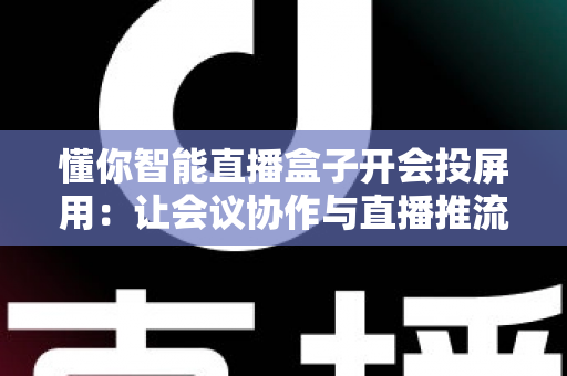 懂你智能直播盒子开会投屏用：让会议协作与直播推流效率翻倍的一体化投屏神器