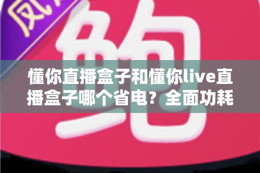 懂你直播盒子和懂你live直播盒子哪个省电？全面功耗对比与实用省电指南