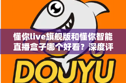 懂你live旗舰版和懂你智能直播盒子哪个好看？深度评测帮你选对直播神器