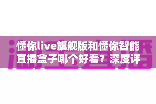 懂你live旗舰版和懂你智能直播盒子哪个好看？深度评测帮你选对直播神器
