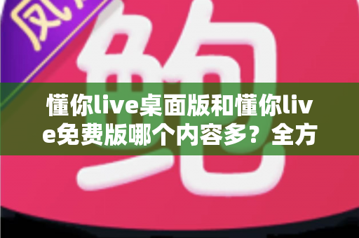 懂你live桌面版和懂你live免费版哪个内容多？全方位对比评测与选择指南