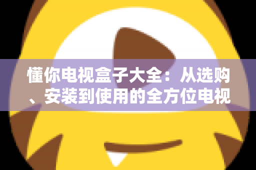 懂你电视盒子大全：从选购、安装到使用的全方位电视盒子指南