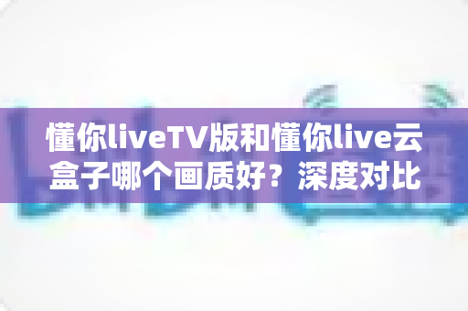 懂你liveTV版和懂你live云盒子哪个画质好？深度对比评测帮你选对不踩坑