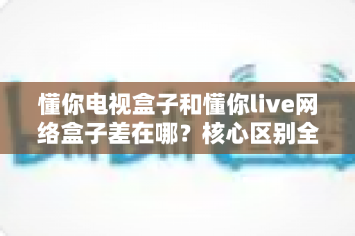 懂你电视盒子和懂你live网络盒子差在哪？核心区别全面解析与家庭选购实战指南