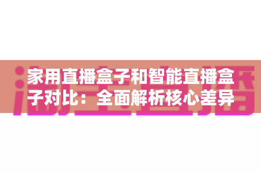 家用直播盒子和智能直播盒子对比：全面解析核心差异，助你轻松选购最佳直播设备